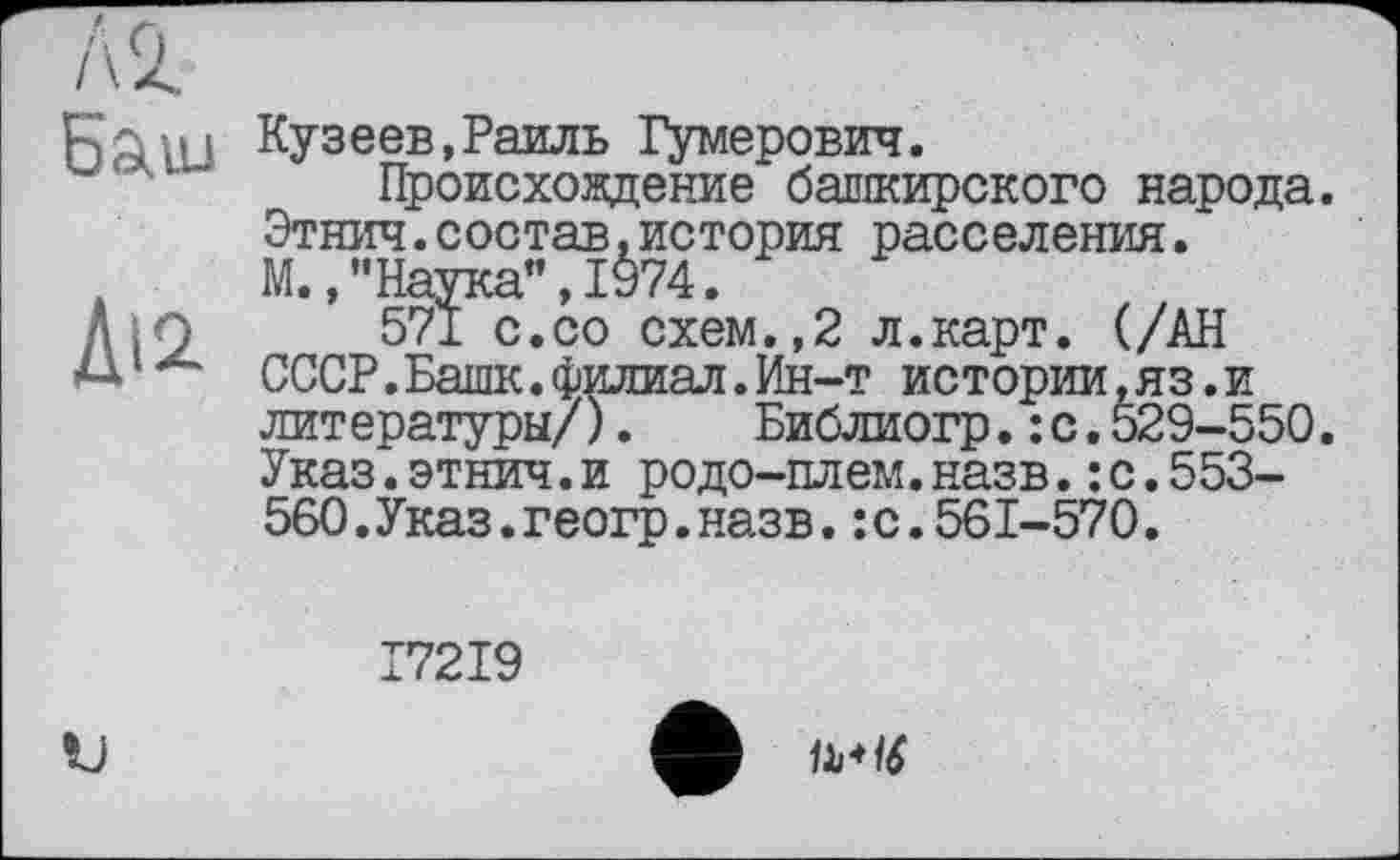 ﻿Баш
Ді2
Кузеев,Раиль Гумерович.
Происхождение башкирского народа. Этнич.состав,история расселения. М., "Наука”, 1974.
571 с.со схем.,2 л.карт. (/АН СССР.Башк.филиал.Ин-т истории,яз.и литературы/). Библиогр.:с.529-550. Указ.этнич.и родо-плем.назв.:с.553-560. Указ, геогр. назв. :с.561-570.
І72І9

